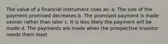 The value of a financial instrument rises as: a. The size of the payment promised decreases b. The promised payment is made sooner rather than later c. It is less likely the payment will be made d. The payments are made when the prospective investor needs them least