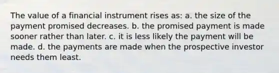 The value of a financial instrument rises as: a. the size of the payment promised decreases. b. the promised payment is made sooner rather than later. c. it is less likely the payment will be made. d. the payments are made when the prospective investor needs them least.