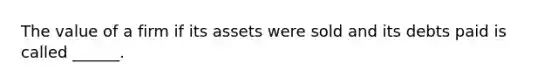 The value of a firm if its assets were sold and its debts paid is called ______.