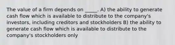 The value of a firm depends on _____. A) the ability to generate cash flow which is available to distribute to the company's investors, including creditors and stockholders B) the ability to generate cash flow which is available to distribute to the company's stockholders only