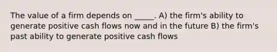 The value of a firm depends on _____. A) the firm's ability to generate positive cash flows now and in the future B) the firm's past ability to generate positive cash flows