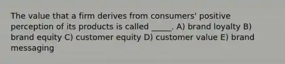 The value that a firm derives from consumers' positive perception of its products is called _____. A) brand loyalty B) brand equity C) customer equity D) customer value E) brand messaging