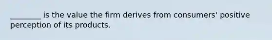 ________ is the value the firm derives from consumers' positive perception of its products.