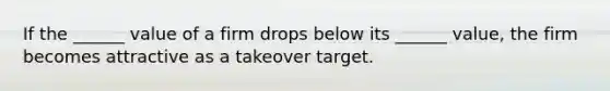 If the ______ value of a firm drops below its ______ value, the firm becomes attractive as a takeover target.