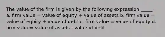 The value of the firm is given by the following expression _____. a. firm value = value of equity + value of assets b. firm value = value of equity + value of debt c. firm value = value of equity d. firm value= value of assets - value of debt