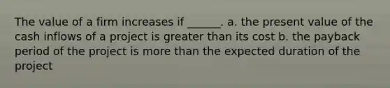 The value of a firm increases if ______. a. the present value of the cash inflows of a project is greater than its cost b. the payback period of the project is more than the expected duration of the project