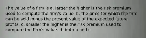 The value of a firm is a. larger the higher is the risk premium used to compute the firm's value. b. the price for which the firm can be sold minus the present value of the expected future profits. c. smaller the higher is the risk premium used to compute the firm's value. d. both b and c