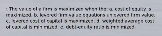 : The value of a firm is maximized when the: a. <a href='https://www.questionai.com/knowledge/kAEBYmts3x-cost-of-equity' class='anchor-knowledge'>cost of equity</a> is maximized. b. levered firm value equations unlevered firm value. c. levered <a href='https://www.questionai.com/knowledge/ktReObfIIs-cost-of-capital' class='anchor-knowledge'>cost of capital</a> is maximized. d. <a href='https://www.questionai.com/knowledge/koL1NUNNcJ-weighted-average' class='anchor-knowledge'>weighted average</a> cost of capital is minimized. e. debt-equity ratio is minimized.