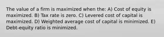 The value of a firm is maximized when the: A) Cost of equity is maximized. B) Tax rate is zero. C) Levered cost of capital is maximized. D) <a href='https://www.questionai.com/knowledge/koL1NUNNcJ-weighted-average' class='anchor-knowledge'>weighted average</a> cost of capital is minimized. E) Debt-equity ratio is minimized.