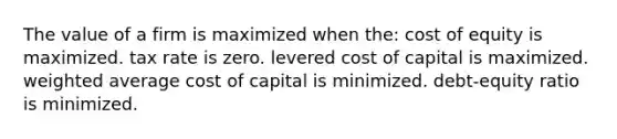 The value of a firm is maximized when the: cost of equity is maximized. tax rate is zero. levered cost of capital is maximized. weighted average cost of capital is minimized. debt-equity ratio is minimized.