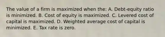 The value of a firm is maximized when the: A. Debt-equity ratio is minimized. B. Cost of equity is maximized. C. Levered cost of capital is maximized. D. Weighted average cost of capital is minimized. E. Tax rate is zero.