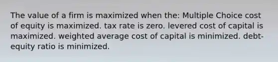 The value of a firm is maximized when the: Multiple Choice cost of equity is maximized. tax rate is zero. levered cost of capital is maximized. weighted average cost of capital is minimized. debt-equity ratio is minimized.