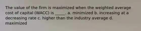 The value of the firm is maximized when the weighted average cost of capital (WACC) is _____. a. minimized b. increasing at a decreasing rate c. higher than the industry average d. maximized