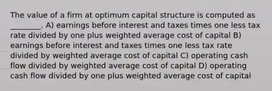 The value of a firm at optimum capital structure is computed as ________. A) earnings before interest and taxes times one less tax rate divided by one plus weighted average cost of capital B) earnings before interest and taxes times one less tax rate divided by weighted average cost of capital C) operating cash flow divided by weighted average cost of capital D) operating cash flow divided by one plus weighted average cost of capital