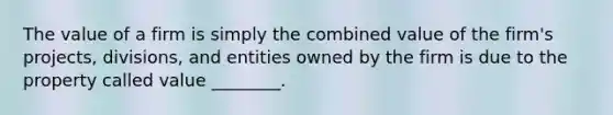 The value of a firm is simply the combined value of the firm's projects, divisions, and entities owned by the firm is due to the property called value ________.