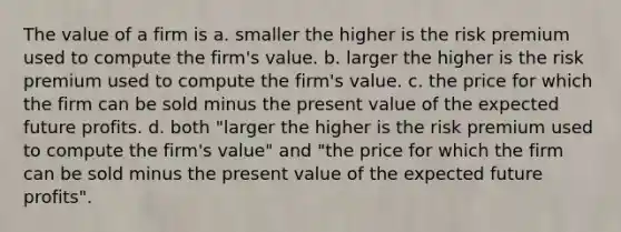 The value of a firm is a. smaller the higher is the risk premium used to compute the firm's value. b. larger the higher is the risk premium used to compute the firm's value. c. the price for which the firm can be sold minus the present value of the expected future profits. d. both "larger the higher is the risk premium used to compute the firm's value" and "the price for which the firm can be sold minus the present value of the expected future profits".