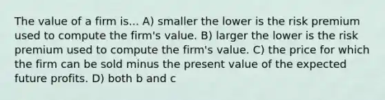 The value of a firm is... A) smaller the lower is the risk premium used to compute the firm's value. B) larger the lower is the risk premium used to compute the firm's value. C) the price for which the firm can be sold minus the present value of the expected future profits. D) both b and c