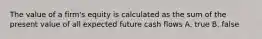 The value of a firm's equity is calculated as the sum of the present value of all expected future cash flows A. true B. false