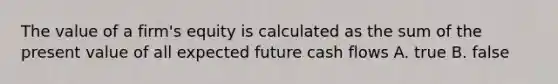 The value of a firm's equity is calculated as the sum of the present value of all expected future cash flows A. true B. false