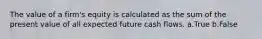 The value of a firm's equity is calculated as the sum of the present value of all expected future cash flows. a.True b.False