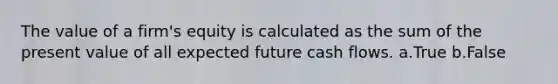 The value of a firm's equity is calculated as the sum of the present value of all expected future cash flows. a.True b.False