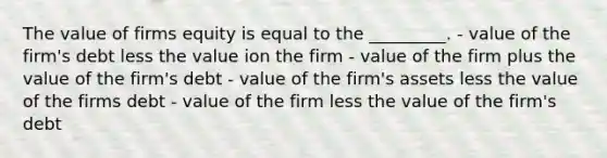 The value of firms equity is equal to the _________. - value of the firm's debt less the value ion the firm - value of the firm plus the value of the firm's debt - value of the firm's assets less the value of the firms debt - value of the firm less the value of the firm's debt