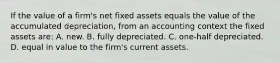 If the value of a firm's net fixed assets equals the value of the accumulated depreciation, from an accounting context the fixed assets are: A. new. B. fully depreciated. C. one-half depreciated. D. equal in value to the firm's current assets.