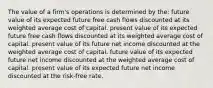 The value of a firm's operations is determined by the: future value of its expected future free cash flows discounted at its weighted average cost of capital. present value of its expected future free cash flows discounted at its weighted average cost of capital. present value of its future net income discounted at the weighted average cost of capital. future value of its expected future net income discounted at the weighted average cost of capital. present value of its expected future net income discounted at the risk-free rate.