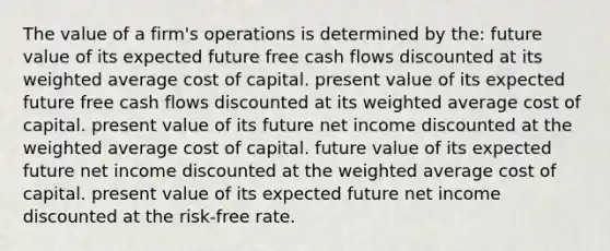 The value of a firm's operations is determined by the: future value of its expected future free cash flows discounted at its <a href='https://www.questionai.com/knowledge/koL1NUNNcJ-weighted-average' class='anchor-knowledge'>weighted average</a> <a href='https://www.questionai.com/knowledge/ktReObfIIs-cost-of-capital' class='anchor-knowledge'>cost of capital</a>. present value of its expected future free cash flows discounted at its weighted average cost of capital. present value of its future net income discounted at the weighted average cost of capital. future value of its expected future net income discounted at the weighted average cost of capital. present value of its expected future net income discounted at the risk-free rate.