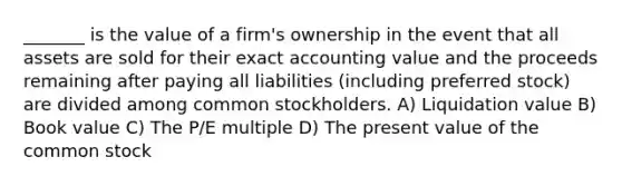 _______ is the value of a firm's ownership in the event that all assets are sold for their exact accounting value and the proceeds remaining after paying all liabilities (including preferred stock) are divided among common stockholders. A) Liquidation value B) Book value C) The P/E multiple D) The present value of the common stock