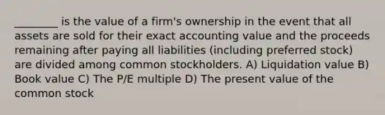 ________ is the value of a firm's ownership in the event that all assets are sold for their exact accounting value and the proceeds remaining after paying all liabilities (including preferred stock) are divided among common stockholders. A) Liquidation value B) Book value C) The P/E multiple D) The present value of the common stock