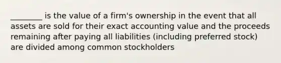 ________ is the value of a firm's ownership in the event that all assets are sold for their exact accounting value and the proceeds remaining after paying all liabilities (including preferred stock) are divided among common stockholders