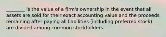 ​________ is the value of a​ firm's ownership in the event that all assets are sold for their exact accounting value and the proceeds remaining after paying all liabilities​ (including preferred​ stock) are divided among common stockholders.