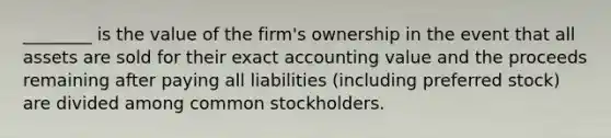 ________ is the value of the firm's ownership in the event that all assets are sold for their exact accounting value and the proceeds remaining after paying all liabilities (including preferred stock) are divided among common stockholders.