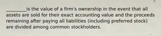 _________is the value of a firm's ownership in the event that all assets are sold for their exact accounting value and the proceeds remaining after paying all liabilities (including preferred stock) are divided among common stockholders.