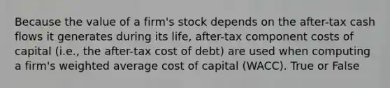 Because the value of a firm's stock depends on the after-tax cash flows it generates during its life, after-tax component costs of capital (i.e., the after-tax cost of debt) are used when computing a firm's weighted average cost of capital (WACC). True or False