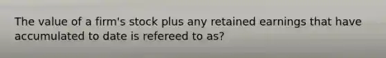 The value of a firm's stock plus any retained earnings that have accumulated to date is refereed to as?