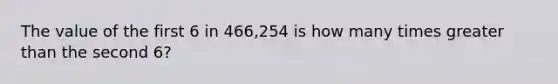 The value of the first 6 in 466,254 is how many times greater than the second 6?