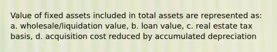 Value of fixed assets included in total assets are represented as: a. wholesale/liquidation value, b. loan value, c. real estate tax basis, d. acquisition cost reduced by accumulated depreciation