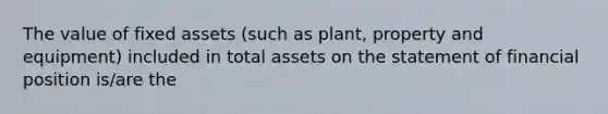 The value of fixed assets (such as plant, property and equipment) included in total assets on the statement of financial position is/are the