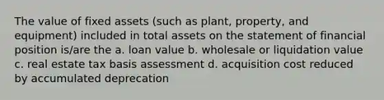 The value of fixed assets (such as plant, property, and equipment) included in total assets on the statement of financial position is/are the a. loan value b. wholesale or liquidation value c. real estate tax basis assessment d. acquisition cost reduced by accumulated deprecation