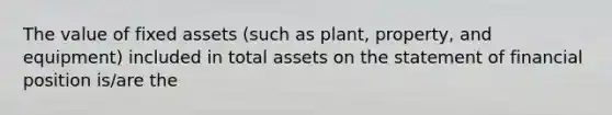 The value of fixed assets (such as plant, property, and equipment) included in total assets on the statement of financial position is/are the