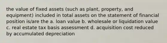 the value of fixed assets (such as plant, property, and equipment) included in total assets on the statement of financial position is/are the a. loan value b. wholesale or liquidation value c. real estate tax basis assessment d. acquisition cost reduced by accumulated depreciation