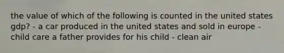 the value of which of the following is counted in the united states gdp? - a car produced in the united states and sold in europe - child care a father provides for his child - clean air