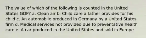 The value of which of the following is counted in the United States GDP? a. Clean air b. Child care a father provides for his child c. An automobile produced in Germany by a United States firm d. Medical services not provided due to preventative health care e. A car produced in the United States and sold in Europe