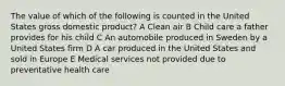 The value of which of the following is counted in the United States gross domestic product? A Clean air B Child care a father provides for his child C An automobile produced in Sweden by a United States firm D A car produced in the United States and sold in Europe E Medical services not provided due to preventative health care