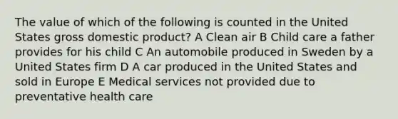 The value of which of the following is counted in the United States gross domestic product? A Clean air B Child care a father provides for his child C An automobile produced in Sweden by a United States firm D A car produced in the United States and sold in Europe E Medical services not provided due to preventative health care