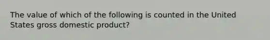 The value of which of the following is counted in the United States gross domestic product?