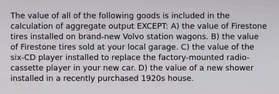 The value of all of the following goods is included in the calculation of aggregate output EXCEPT: A) the value of Firestone tires installed on brand-new Volvo station wagons. B) the value of Firestone tires sold at your local garage. C) the value of the six-CD player installed to replace the factory-mounted radio-cassette player in your new car. D) the value of a new shower installed in a recently purchased 1920s house.