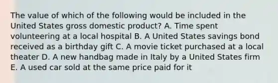 The value of which of the following would be included in the United States gross domestic product? A. Time spent volunteering at a local hospital B. A United States savings bond received as a birthday gift C. A movie ticket purchased at a local theater D. A new handbag made in Italy by a United States firm E. A used car sold at the same price paid for it